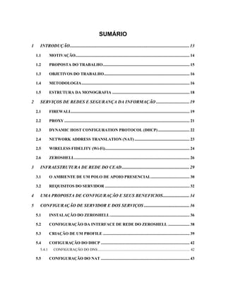 SUMÁRIO
1 INTRODUÇÃO............................................................................................................13
1.1 MOTIVAÇÃO................................................................................................................ 14
1.2 PROPOSTA DO TRABALHO..................................................................................... 15
1.3 OBJETIVOS DO TRABALHO.................................................................................... 16
1.4 METODOLOGIA.......................................................................................................... 16
1.5 ESTRUTURA DA MONOGRAFIA ............................................................................ 18
2 SERVIÇOS DE REDES E SEGURANÇA DA INFORMAÇÃO ..............................19
2.1 FIREWALL.................................................................................................................... 19
2.2 PROXY........................................................................................................................... 21
2.3 DYNAMIC HOST CONFIGURATION PROTOCOL (DHCP)............................... 22
2.4 NETWORK ADDRESS TRANSLATION (NAT) ...................................................... 23
2.5 WIRELESS FIDELITY (Wi-Fi)................................................................................... 24
2.6 ZEROSHELL................................................................................................................. 26
3 INFRAESTRUTURA DE REDE DO CEAD.............................................................29
3.1 O AMBIENTE DE UM POLO DE APOIO PRESENCIAL...................................... 30
3.2 REQUISITOS DO SERVIDOR ................................................................................... 32
4 UMA PROPOSTA DE CONFIGURAÇÃO E SEUS BENEFICIOS........................34
5 CONFIGURAÇÃO DE SERVIDOR E DOS SERVIÇOS .........................................36
5.1 INSTALAÇÃO DO ZEROSHELL .............................................................................. 36
5.2 CONFIGURAÇÃO DA INTERFACE DE REDE DO ZEROSHELL ..................... 38
5.3 CRIAÇÃO DE UM PROFILE ..................................................................................... 39
5.4 COFIGURAÇÃO DO DHCP ....................................................................................... 42
5.4.1 CONFIGURAÇÃO DO DNS................................................................................................... 42
5.5 CONFIGURAÇÃO DO NAT ....................................................................................... 43
 