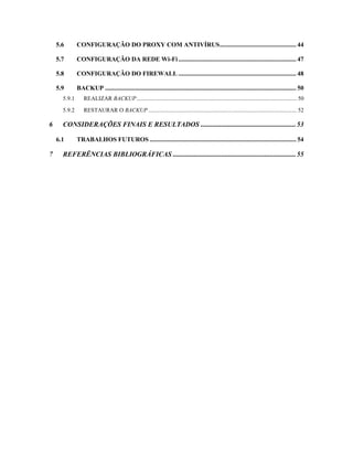 5.6 CONFIGURAÇÃO DO PROXY COM ANTIVÍRUS................................................ 44
5.7 CONFIGURAÇÃO DA REDE Wi-Fi.......................................................................... 47
5.8 CONFIGURAÇÃO DO FIREWALL .......................................................................... 48
5.9 BACKUP ........................................................................................................................ 50
5.9.1 REALIZAR BACKUP.............................................................................................................. 50
5.9.2 RESTAURAR O BACKUP ...................................................................................................... 52
6 CONSIDERAÇÕES FINAIS E RESULTADOS .......................................................53
6.1 TRABALHOS FUTUROS ............................................................................................ 54
7 REFERÊNCIAS BIBLIOGRÁFICAS .......................................................................55
 