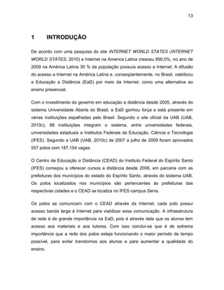 13
1 INTRODUÇÃO
De acordo com uma pesquisa do site INTERNET WORLD STATES (INTERNET
WORLD STATES, 2010) a Internet na America Latina cresceu 890,0%, no ano de
2009 na América Latina 30 % da população possuía acesso a Internet. A difusão
do acesso a Internet na América Latina e, conseqüentemente, no Brasil, viabilizou
a Educação a Distância (EaD) por meio da Internet, como uma alternativa ao
ensino presencial.
Com o investimento do governo em educação a distância desde 2005, através do
sistema Universidade Aberta do Brasil, a EaD ganhou força e está presente em
várias instituições espalhadas pelo Brasil. Segundo o site oficial da UAB (UAB,
2010c), 88 instituições integram o sistema, entre universidades federais,
universidades estaduais e Institutos Federais de Educação, Ciência e Tecnologia
(IFES). Segundo a UAB (UAB, 2010c) de 2007 a julho de 2009 foram aprovados
557 polos com 187.154 vagas.
O Centro de Educação a Distância (CEAD) do Instituto Federal do Espírito Santo
(IFES) começou a oferecer cursos a distância desde 2006, em parceria com as
prefeituras dos municípios do estado do Espírito Santo, através do sistema UAB.
Os polos localizados nos municípios são pertencentes às prefeituras das
respectivas cidades e o CEAD se localiza no IFES campus Serra.
Os polos se comunicam com o CEAD através da Internet, cada polo possui
acesso banda larga à Internet para viabilizar essa comunicação. A infraestrutura
de rede é de grande importância na EaD, pois é através dela que os alunos tem
acesso aos materiais e aos tutores. Com isso conclui-se que é de extrema
importância que a rede dos polos esteja funcionando o maior período de tempo
possível, para evitar transtornos aos alunos e para aumentar a qualidade do
ensino.
 