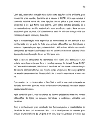 17
Com isso, resolvemos estudar mais afundo este assunto e este problema, para
propormos uma solução. Começou-se a estudar o CEAD, com sua estrutura e
como ele trabalha, quais são suas ligações com os polos e quais cursos eram
oferecidos e de que forma isso ocorria. Com estes estudos percebeu-se a
necessidade de um servidor padronizado, com tecnologias, protocolos e serviços
específicos para os polos. Em conseqüência disso foi feito um esboço inicial das
necessidades para o servidor dos polos.
Após a caracterização mais específica da necessidade de um servidor e sua
configuração em um polo foi feita uma revisão bibliográfica das tecnologias e
sistemas disponíveis para à proposta de trabalho. Além disso, foi feita uma revisão
bibliográfica de trabalhos correlatos e não foi identificado nenhum trabalho similar
à proposta de configuração de um servidor para polo.
Após a revisão bibliográfica foi identificado que existe uma distribuição Linux
voltada especificamente para fazer o papel de servidor de firewall, Proxy, DHCP,
NAT entre outros serviços, denominado ZeroShell. O ZeroShell é uma distribuição
do sistema operacional Linux e ao mesmo tempo um servidor do serviços próprios
para apoiar pequenas redes de computadores, provendo segurança e acesso sem
fio.
Com objetivo de conhecer melhor o ZeroShell e verificar que realmente pode ser
aplicado ao uso nos polos foi feita a instalação de um protótipo para usar e testar
os recursos oferecidos.
Após constatar que o ZeroShell atende ao objetivo proposto foi feita uma revisão
bibliográfica de todos os serviços, tecnologia e protocolos utilizados pelo
ZeroShell.
Com o conhecimento mais detalhado das funcionalidades e possibilidades do
ZeroShell foi feito um estudo de caso com a instalação de um servidor para
simular o funcionamento de um polo. Com isso, foi possível testar e verificar que
 