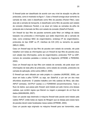 20
O firewall pode ser classificado de acordo com seu nível de atuação na pilha de
protocolos, como é mostrado na figura 1. Caso o firewall consiga atuar somente na
camada de rede, este é classificado como filtro de pacotes (Packet Filter), caso
atue até a camada de transporte, é classificado como filtro de pacotes sem estado
de conexão (StateLess Packet), e se atuar em todas as camadas da pilha de
protocolo ele é chamado de filtro com estado da conexão (StateFull Packet).
Um firewall do tipo filtro de pacotes somente pode filtrar um tráfego de dados
baseado nos protocolos e informações que estão disponíveis até a camada de
rede, como endereço MAC de origem/destino, endereço IP de origem/destino,
protocolos do tipo ICMP ou IP, interface de E/S (I/O) ou tamanho do pacote
(MELO, 2006).
Caso um firewall seja do tipo filtro de pacotes sem estado da conexão, ele pode
trabalhar com todas as informações que um firewall do tipo filtro de pacotes atua,
com adição das informações, porta de origem/destino, protocolos TCP ou UDP,
número de conexões paralelas e número do fragmento (STREBE e PERKINS,
2002).
Caso um firewall seja do tipo filtro com estado de conexão, ele pode atuar com
informações de toda pilha de protocolos, como estado da conexão, protocolos da
camada de aplicação, entre outros (MELO, 2006).
O firewall que será utilizado por este projeto é o iptables (KUROSE, 2006), por
atuar em toda a pilha TCP/IP, ou seja, ser StateFull, e por ser um dos mais
difundidos atualmente. O iptables trabalha com três cadeias de filtros, são elas:
INPUT (entrada), OUTPUT (saída) e a FORWARD (encaminhamento). Todo o
fluxo de dados, que passa pelo firewall, será tratado por pelo menos uma dessas
cadeias, que contém regras que liberam ou negam a passagem de um fluxo de
dados (NAKAMURA, 2007).
Caso um pacote seja destinado à máquina firewall este pacote será tratado pela
cadeia INPUT, então todas as regras de filtragem que se deseja para esses tipos
de pacotes devem estar localizadas nessa cadeia (STREBE, 2002).
Caso um pacote seja originado na máquina firewall para ser transmitido, esse
 