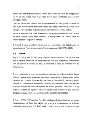 21
pacote será tratado pela cadeia OUTPUT, então todas as redes de filtragem que
se deseja para esses tipos de pacotes devem estar localizadas nessa cadeia.
(STREBE, 2002).
Caso um pacote seja roteado pela máquina firewall, ou seja, passe por ela e vai
para outra rede/máquina, este será tratado pela cadeia FORWARD, então todas
as regras para esse tipo de pacote devem estar localizadas nesta cadeia.
Para que o iptables filtre o que é necessário, as regras presentes em suas cadeias
de filtros devem estar bem definidas e configuradas de acordo com as
necessidades de segurança da rede.
O firewall é uma importante ferramenta de segurança, mas trabalhando em
conjunto com o Proxy fornece maior nível de segurança (MOURANI, 2001).
2.2 PROXY
Segundo Lima (LIMA, 2003) o proxy surgiu da necessidade de conectar uma rede
local a Internet através de um computador da rede que compartilha sua conexão
com as demais máquinas, ou seja, o proxy faz o papel de intermediador da
comunicação.
O proxy atua entre a rede, que deseja ser protegida e a rede da qual se deseja
proteger, normalmente se localiza na mesma máquina que o firewall, pois, podem
trabalhar em conjunto. O proxy além de fazer a intermediação da comunicação
também faz o controle de acesso dos usuários, isso é feito de forma bem simples
e flexível através de listas de controle de acesso (Access Control List – ACL),
onde se localizam as regras de filtragem. Esses filtros determinam qual conteúdo
das páginas que podem ser acessados, entre outras funcionalidades.
O Proxy HAVP (HTTP Antivirus Proxy) foi criado por Christian Hilgers e fornece as
funcionalidades de Black List, White List, e ainda a funcionalidade de antivírus,
que verifica as imagens JPG, PNG e GIF contra vírus e, conseqüentemente, gera
 
