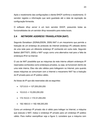 23
Após o recebimento das configurações o cliente DHCP confirma o recebimento. O
servidor registra a informação que será guardada até a data de expiração da
configuração fornecida.
O software dhcp server é um bom servidor DHCP, possuindo todas as
funcionalidades de um servidor dhcp necessário para redes locais.
2.4 NETWORK ADDRESS TRANSLATION (NAT)
Segundo Donaldson (DONALDSON, 2009) NAT é um mecanismo que permite a
tradução de um endereço do protocolo da Internet (endereço IP) utilizado dentro
de uma rede para um diferente endereço IP conhecido em outra rede. Segundo
Battisti (BATTISTI, 2009) o NAT surgiu como uma alternativa real para a falta de
endereços IPv4 na Internet.
O uso de NAT possibilita que as máquinas da rede interna utilizem endereços IP
reservados conhecidos como endereços privados, ou seja, só funcionam dentro de
uma rede interna. Eles não são válidos para trafegarem na Internet, pois quando
essas máquinas se comunicam com a Internet o mecanismo NAT faz a tradução
do IP privado para um IP público válido.
As faixas de IP que são reservadas são as seguintes:
 127.0.0.0 -> 127.255.255.255
 10.0.0.0 -> 10.255.255.255
 172.16.0.0 -> 172.31.255.255
 192.168.0.0 -> 192.168.255.255
Como um endereço IP privado não é válido para trafegar na Internet, a máquina
que executa o NAT, traduz o endereço IP privado para um endereço IP público
válido. Para melhor exemplificar veja a figura 3, considere que a máquina com
 