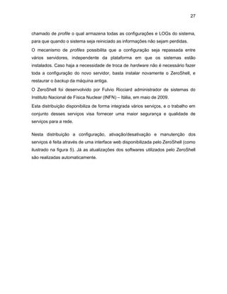 27
chamado de profile o qual armazena todas as configurações e LOGs do sistema,
para que quando o sistema seja reiniciado as informações não sejam perdidas.
O mecanismo de profiles possibilita que a configuração seja repassada entre
vários servidores, independente da plataforma em que os sistemas estão
instalados. Caso haja a necessidade de troca de hardware não é necessário fazer
toda a configuração do novo servidor, basta instalar novamente o ZeroShell, e
restaurar o backup da máquina antiga.
O ZeroShell foi desenvolvido por Fulvio Ricciard administrador de sistemas do
Instituto Nacional de Física Nuclear (INFN) – Itália, em maio de 2009.
Esta distribuição disponibiliza de forma integrada vários serviços, e o trabalho em
conjunto desses serviços visa fornecer uma maior segurança e qualidade de
serviços para a rede.
Nesta distribuição a configuração, ativação/desativação e manutenção dos
serviços é feita através de uma interface web disponibilizada pelo ZeroShell (como
ilustrado na figura 5). Já as atualizações dos softwares utilizados pelo ZeroShell
são realizadas automaticamente.
 