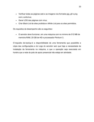 33
 Verificar todas as páginas web e as imagens nos formatos jpg, gif e png
com o antivírus;
 Gerar LOG das páginas com vírus;
 Criar Black List de sites proibidos e White List para os sites permitidos.
Os requisitos de desempenho são os seguintes:
 O servidor deve funcionar, em uma máquina com no mínimo de 512 MB de
memória RAM, 20 GB de HD e processador Pentium 3.
O requisito de backup é a disponibilidade de uma ferramenta que possibilite a
cópia das configurações e do Logs do servidor sem que haja a necessidade de
instalação da ferramenta na máquina, e que a operação seja executada em
horário que a rede do polo de apoio presencial não esteja em atividade.
 