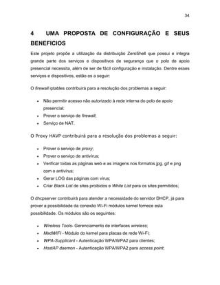 34
4 UMA PROPOSTA DE CONFIGURAÇÃO E SEUS
BENEFICIOS
Este projeto propõe a utilização da distribuição ZeroShell que possui e integra
grande parte dos serviços e dispositivos de segurança que o polo de apoio
presencial necessita, além de ser de fácil configuração e instalação. Dentre esses
serviços e dispositivos, estão os a seguir:
O firewall iptables contribuirá para a resolução dos problemas a seguir:
 Não permitir acesso não autorizado à rede interna do polo de apoio
presencial;
 Prover o serviço de firewall;
 Serviço de NAT.
O Proxy HAVP contribuirá para a resolução dos problemas a seguir:
 Prover o serviço de proxy;
 Prover o serviço de antivírus;
 Verificar todas as páginas web e as imagens nos formatos jpg, gif e png
com o antivírus;
 Gerar LOG das páginas com vírus;
 Criar Black List de sites proibidos e White List para os sites permitidos;
O dhcpserver contribuirá para atender a necessidade do servidor DHCP, já para
prover a possibilidade da conexão Wi-Fi módulos kernel fornece esta
possibilidade. Os módulos são os seguintes:
 Wireless Tools- Gerenciamento de interfaces wireless;
 MadWIFI - Módulo do kernel para placas de rede Wi-Fi;
 WPA-Supplicant - Autenticação WPA/WPA2 para clientes;
 HostAP daemon - Autenticação WPA/WPA2 para access point;
 