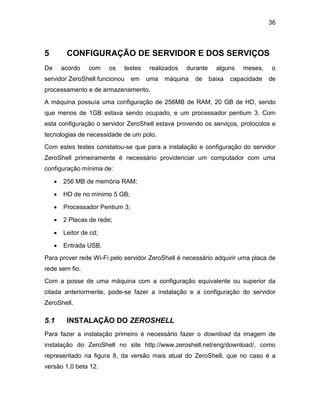 36
5 CONFIGURAÇÃO DE SERVIDOR E DOS SERVIÇOS
De acordo com os testes realizados durante alguns meses, o
servidor ZeroShell funcionou em uma máquina de baixa capacidade de
processamento e de armazenamento.
A máquina possuía uma configuração de 256MB de RAM, 20 GB de HD, sendo
que menos de 1GB estava sendo ocupado, e um processador pentium 3. Com
esta configuração o servidor ZeroShell estava provendo os serviços, protocolos e
tecnologias de necessidade de um polo.
Com estes testes constatou-se que para a instalação e configuração do servidor
ZeroShell primeiramente é necessário providenciar um computador com uma
configuração mínima de:
 256 MB de memória RAM;
 HD de no mínimo 5 GB;
 Processador Pentium 3;
 2 Placas de rede;
 Leitor de cd;
 Entrada USB.
Para prover rede Wi-Fi pelo servidor ZeroShell é necessário adquirir uma placa de
rede sem fio.
Com a posse de uma máquina com a configuração equivalente ou superior da
citada anteriormente, pode-se fazer a instalação e a configuração do servidor
ZeroShell.
5.1 INSTALAÇÃO DO ZEROSHELL
Para fazer a instalação primeiro é necessário fazer o download da imagem de
instalação do ZeroShell no site http://www.zeroshell.net/eng/download/, como
representado na figura 8, da versão mais atual do ZeroShell, que no caso é a
versão 1.0 beta 12.
 