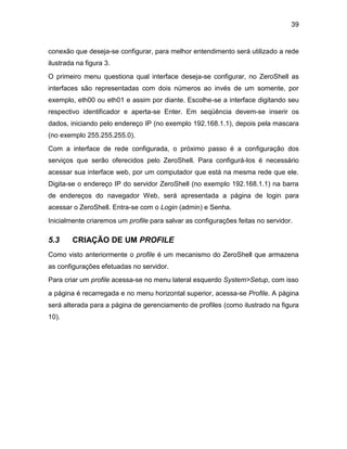 39
conexão que deseja-se configurar, para melhor entendimento será utilizado a rede
ilustrada na figura 3.
O primeiro menu questiona qual interface deseja-se configurar, no ZeroShell as
interfaces são representadas com dois números ao invés de um somente, por
exemplo, eth00 ou eth01 e assim por diante. Escolhe-se a interface digitando seu
respectivo identificador e aperta-se Enter. Em seqüência devem-se inserir os
dados, iniciando pelo endereço IP (no exemplo 192.168.1.1), depois pela mascara
(no exemplo 255.255.255.0).
Com a interface de rede configurada, o próximo passo é a configuração dos
serviços que serão oferecidos pelo ZeroShell. Para configurá-los é necessário
acessar sua interface web, por um computador que está na mesma rede que ele.
Digita-se o endereço IP do servidor ZeroShell (no exemplo 192.168.1.1) na barra
de endereços do navegador Web, será apresentada a página de login para
acessar o ZeroShell. Entra-se com o Login (admin) e Senha.
Inicialmente criaremos um profile para salvar as configurações feitas no servidor.
5.3 CRIAÇÃO DE UM PROFILE
Como visto anteriormente o profile é um mecanismo do ZeroShell que armazena
as configurações efetuadas no servidor.
Para criar um profile acessa-se no menu lateral esquerdo System>Setup, com isso
a página é recarregada e no menu horizontal superior, acessa-se Profile. A página
será alterada para a página de gerenciamento de profiles (como ilustrado na figura
10).
 