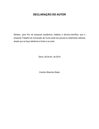 DECLARAÇÃO DO AUTOR
Declaro, para fins de pesquisa acadêmica, didática e técnico-científica, que o
presente Trabalho de Conclusão de Curso pode ser parcial ou totalmente utilizado
desde que se faça referência à fonte e ao autor.
Serra, 26 de fev. de 2010
Everton Moschen Bada
 