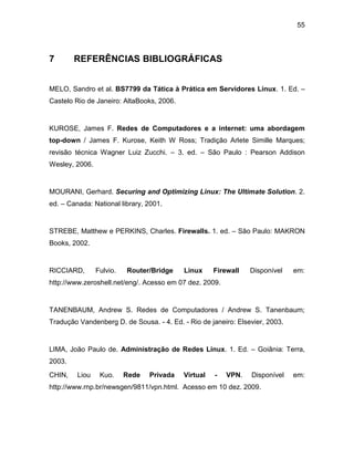 55
7 REFERÊNCIAS BIBLIOGRÁFICAS
MELO, Sandro et al. BS7799 da Tática à Prática em Servidores Linux. 1. Ed. –
Castelo Rio de Janeiro: AltaBooks, 2006.
KUROSE, James F. Redes de Computadores e a internet: uma abordagem
top-down / James F. Kurose, Keith W Ross; Tradição Arlete Simille Marques;
revisão técnica Wagner Luiz Zucchi. – 3. ed. – São Paulo : Pearson Addison
Wesley, 2006.
MOURANI, Gerhard. Securing and Optimizing Linux: The Ultimate Solution. 2.
ed. – Canada: National library, 2001.
STREBE, Matthew e PERKINS, Charles. Firewalls. 1. ed. – São Paulo: MAKRON
Books, 2002.
RICCIARD, Fulvio. Router/Bridge Linux Firewall Disponível em:
http://www.zeroshell.net/eng/. Acesso em 07 dez. 2009.
TANENBAUM, Andrew S. Redes de Computadores / Andrew S. Tanenbaum;
Tradução Vandenberg D. de Sousa. - 4. Ed. - Rio de janeiro: Elsevier, 2003.
LIMA, João Paulo de. Administração de Redes Linux. 1. Ed. – Goiânia: Terra,
2003.
CHIN, Liou Kuo. Rede Privada Virtual - VPN. Disponível em:
http://www.rnp.br/newsgen/9811/vpn.html. Acesso em 10 dez. 2009.
 