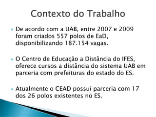 Contexto do Trabalho
De acordo com a UAB, entre 2007 e 2009
foram criados 557 polos de EaD,
disponibilizando 187.154 vagas.
O Centro de Educação a Distância do IFES,
oferece cursos a distância do sistema UAB em
parceria com prefeituras do estado do ES.
Atualmente o CEAD possui parceria com 17
dos 26 polos existentes no ES.
 