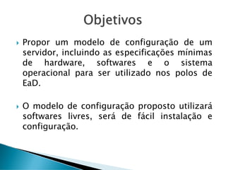 Objetivos
Propor um modelo de configuração de um
servidor, incluindo as especificações mínimas
de hardware, softwares e o sistema
operacional para ser utilizado nos polos de
EaD.
O modelo de configuração proposto utilizará
softwares livres, será de fácil instalação e
configuração.
 