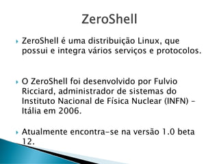 ZeroShell
ZeroShell é uma distribuição Linux, que
possui e integra vários serviços e protocolos.
O ZeroShell foi desenvolvido por Fulvio
Ricciard, administrador de sistemas do
Instituto Nacional de Física Nuclear (INFN) –
Itália em 2006.
Atualmente encontra-se na versão 1.0 beta
12.
 