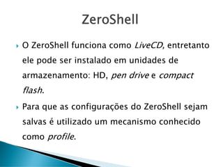 ZeroShell
O ZeroShell funciona como LiveCD, entretanto
ele pode ser instalado em unidades de
armazenamento: HD, pen drive e compact
flash.
Para que as configurações do ZeroShell sejam
salvas é utilizado um mecanismo conhecido
como profile.
 