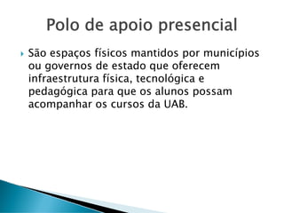 Polo de apoio presencial
São espaços físicos mantidos por municípios
ou governos de estado que oferecem
infraestrutura física, tecnológica e
pedagógica para que os alunos possam
acompanhar os cursos da UAB.
 