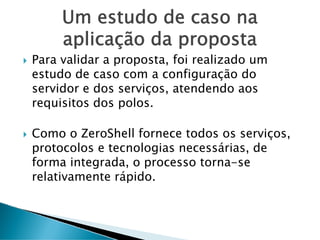 Um estudo de caso na
aplicação da proposta
Para validar a proposta, foi realizado um
estudo de caso com a configuração do
servidor e dos serviços, atendendo aos
requisitos dos polos.
Como o ZeroShell fornece todos os serviços,
protocolos e tecnologias necessárias, de
forma integrada, o processo torna-se
relativamente rápido.
 