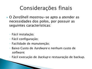 Considerações finais
O ZeroShell mostrou-se apto a atender as
necessidades dos polos, por possuir as
seguintes características:
◦ Fácil instalação;
◦ Fácil configuração;
◦ Facilidade de manutenção;
◦ Baixo Custo de hardware e nenhum custo de
software;
◦ Fácil execução de backup e restauração de backup.
 