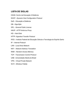 LISTA DE SIGLAS
CEAD- Centro de Educação A Distância
DHCP - Dynamic Host Configuration Protocol
EaD – Educação a Distância
GB - Giga Byte
GPL - General Public License
HAVP - HTTP Antivírus Proxy
HD – Hard Disk
HTTP- Hypertext Transfer Protocol
IFES – Instituto Federal de Educação Ciência e Tecnologia do Espírito Santo
IP – Internet Protocol
LAN – Local Area Network
NAT – Network Address Translation
RAM – Random Access Memory
TCP - Transmission Control Protocol
UAB - Universidade Aberta do Brasil
VPN – Virtual Private Network
Wi-Fi - Wireless Fidelity
 
