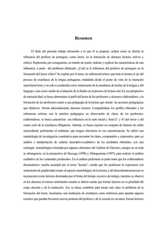 Resumen

       El título del presente trabajo demuestra a lo que él se propone: aclarar como se efectúa la
influencia del profesor de portugués, como lector, en la formación de alumnos lectores activos y
críticos. Representa, por consiguiente, un intento de reunir, ordenar y explicar las características de esta
influencia, a partir del problema delineado: ¿Cuál es la influencia del profesor de portugués en la
formación del lector crítico? Se explota por lo tanto, un referencial teórico que trata la lectura al eje del
proceso de enseñanza de la lengua portuguesa, tratándola desde el punto de vista de la interación
autor/lector/texto y no solo a cosiderarla como instrumento de la enseñanza de teorías de la lengua y del
lenguaje o aun como medio de evaluación de la fluidez en el proceso de lectura oral. En esa perspectiva
de interactividad, se busca determinar el perfil del lector de los profesores y alumnos colaboradores, a la
formación de los profesores cuanto a una pedagogía de la lectura que oriente las acciones pedagógicas
que objetiven formar adecuadamente alumnos lectores. Comparándose los perfiles obtenidos y las
referencias teóricas con la práctica pedagógica en observación de clases de los profesores-
colaboradores, se busca caracterizar esa influencia en la serie inicial y final (5 ª y 8ª) del tercer y del
cuarto ciclo de la enseñanza obligatoria. Además, se busca exponer un conjunto de factores de orden
sociocultural, pertinientes al ambiente, que tengan relevancia en esa caracterización. Se utilizó una
metodología de investigación cuantitativa para encontrar los datos, computarlos y expresarlos, para un
análisis e interpretación de carácter descriptivo-cualitativo de los resultados obtenidos, con una
estrategia metodológica orientada por algunos elementos del Análisis de Discurso, aunque no en toda
su abrangencia, en la perspectiva de Baccega (1998) y Maingueneau (1997), para realizar el análisis
cualitativo de los contenidos producidos. En el análisis preliminar se pudo notar que los colaboradores
demuestraron: mucha ansiedad por el tema “lectura”; siendo que las profesoras la expresaron con
sentimiento de perplexidad cuanto al aspecto metodológico de la lectura y del descontentamiento por se
reconoceren como lectoras dominadas por el límite del tiempo excesivo de trabajo; mientras se observó
en los alumnos el mismo sentimiento cuando se dieron cuenta que formar lectores no es prioridad del
corpo docente y de la institución. Así, se desea contribuir para tornar más claro el problema de la
formación del lector, haciéndose una institución de enseñanza como referencia para apuntar algunos
caminos que puedan favorecer nuevas posturas del profesor y de la escuela en esa tarea: formar lectores
 