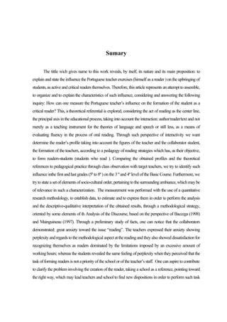 Sumary

       The tittle wich gives name to this work reveals, by itself, its nature and its main proposition: to
explain and state the influence the Portuguese teacher exercises (himself as a reader ) on the upbringing of
students, as active and critical readers themselves. Therefore, this article represents an attempt to assemble,
to organize and to explain the characteristics of such influence, considering and answering the following
inquiry: How can one measure the Portuguese teacher’s influence on the formation of the student as a
critical reader? This, a theoretical referential is explored, considering the act of reading as the center line,
the principal axis in the educational process, taking into account the interaction: author/reader/text and not
merely as a teaching instrument for the theories of language and speech or still less, as a means of
evaluating fluency in the process of oral reading. Through such perspective of interactivity we want
determine the reader’s profile taking into account the figures of the teacher and the collaborator student,
the formation of the teachers, according to a pedagogy of reading strategies which has, as their objective,
to form readers-students (students who read ). Comparing the obtained profiles and the theoretical
references to pedagogical practice through class observation with target teachers, we try to identify such
influence inthe first and last grades (5ª to 8ª ) on the 3 º and 4º level of the Basic Course. Furthermore, we
try to state a set of elements of socio-cultural order, pertaining to the surrounding ambiance, which may be
of relevance in such a characterization. The measurement was performed with the use of a quantitative
research methodology, to establish data, to estimate and to express them in order to perform the analysis
and the descriptive-qualitative interpretation of the obtained results, through a methodological strategy,
oriented by some elements of th Analysis of the Discourse, based on the perspective of Baccega (1998)
and Mainguineau (1997). Through a preliminary study of facts, one can notice that the collaborators
demonstrated: great anxiety toward the issue “reading”. The teachers expressed their anxiety showing
perplexity and regards to the methodological aspect at the reading and they also showed dissatisfaction for
recognizing themselves as readers dominated by the limitations imposed by an excessive amount of
working hours; whereas the students revealed the same feeling of perplexity when they perceived that the
task of forming readers is not a priority of the school or of the teacher’s staff. One can aspire to contribute
to clarify the problem involving the creation of the reader, taking a school as a reference, pointing toward
the right way, which may lead teachers and school to find new dispositions in order to perform such task
 