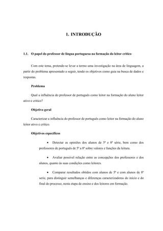 1. INTRODUÇÃO



1.1. O papel do professor de língua portuguesa na formação do leitor crítico


      Com este tema, pretende-se levar a termo uma investigação na área de linguagem, a
partir do problema apresentado a seguir, tendo os objetivos como guia na busca de dados e
respostas.

      Problema

      Qual a influência do professor de português como leitor na formação do aluno leitor
ativo e critico?

      Objetivo geral

      Caracterizar a influência do professor de português como leitor na formação do aluno
leitor ativo e crítico.

      Objetivos específicos

                    •     Detectar as opiniões dos alunos de 5ª e 8ª série, bem como dos
             professores de português de 5ª a 8ª sobre valores e funções da leitura.

                    •     Avaliar possível relação entre as concepções dos professores e dos
             alunos, quanto às suas condições como leitores.

                    •     Comparar resultados obtidos com alunos de 5ª e com alunos de 8ª
             serie, para distinguir semelhanças e diferenças caracterizadoras do início e do
             final do processo, nesta etapa de ensino e dos leitores em formação.
 