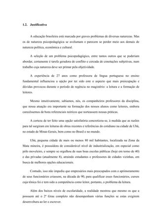 1.2. Justificativa


      A educação brasileira está marcada por graves problemas de diversas naturezas. Mas
os de natureza psicopedagógica se avolumam e parecem se perder meio aos demais de
natureza política, econômica e cultural.

      A seleção de um problema psicopedagógico, entre tantos outros que se poderiam
abordar, certamente é tarefa geradora de conflito e cercada de conotações subjetivas, num
trabalho cuja natureza deve ser primar pela objetividade.

      A experiência de 27 anos como professora de língua portuguesa no ensino
fundamental influenciou a opção por ter sido este o aspecto que mais preocupação e
dúvidas provocou durante o período de regência no magistério: a leitura e a formação de
leitores.

      Mesmo intuitivamente, sabíamos, nós, os companheiros professores da disciplina,
que nossa atuação era importante na formação dos nossos alunos como leitores, embora
carecêssemos de bons referenciais teóricos que norteassem nossas práticas.

      A certeza de ter feito uma opção satisfatória concretizou-se, à medida que as razões
para tal surgiram em leituras de obras recentes e referências do cotidiano na cidade de Ubá,
no estado de Minas Gerais, bem como no Brasil e no mundo.

      Ubá, pequena cidade de mais ou menos 80 mil habitantes, localizada na Zona da
Mata mineira, é possuidora de considerável nível de industrialização, em especial como
pólo moveleiro, e sempre se orgulhou de suas boas escolas públicas (hoje em torno de 40)
e das privadas (atualmente 8), atraindo estudantes e professores de cidades vizinhas, em
busca de melhores opções educacionais.

      Contudo, isso não impediu que empresários mais preocupados com o aprimoramento
de seus funcionários criassem, na década de 90, para qualificar esses funcionários, cursos
cuja tônica foi e tem sido a competência como leitor, portanto, o problema da leitura.

      Além dos baixos níveis de escolaridade, a realidade mostrou que mesmo os que a
possuem até o 2º Grau completo não desempenham várias funções se estas exigirem
desenvoltura ao ler e escrever.
 
