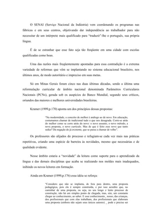 O SENAI (Serviço Nacional da Indústria) vem coordenando os programas nas
fábricas e em seus centros, objetivando dar independência ao trabalhador para não
necessitar de um intérprete mais qualificado para “traduzir”-lhe o português, sua própria
língua.

      É de se estranhar que esse fato seja tão freqüente em uma cidade com escolas
qualificadas como boas.

      Uma das razões mais freqüentemente apontadas para essa contradição é a extrema
variedade de reformas que vêm se implantando no sistema educacional brasileiro, nos
últimos anos, de modo autoritário e impreciso em suas metas.

      Só em Minas Gerais foram cinco nas duas últimas décadas, sendo a última uma
reformulação curricular de âmbito nacional denominada Parâmetros Curriculares
Nacionais (PCNs), gerada sob os auspícios do Banco Mundial, segundo seus críticos,
oriundos das maiores e melhores universidades brasileiras.

      Kramer (1999,p.170) aponta um dos princípios dessas propostas:

                 “Na modernidade, o conceito de melhor é análogo ao de novo. Em educação,
                 costumamos chamar de tradicional tudo o que nos desagrada. Corre-se atrás
                 do melhor como se corre atrás do novo: o novo assunto, o novo método, a
                 nova proposta, o novo currículo. Mas de que é feito esse novo que tanto
                 seduz? Da negação do já existente, que se passa a chamar de velho”.

      Os professores são alijados do processo e refugiam-se cada vez mais nas práticas
repetitivas, criando uma espécie de barreira às novidades, mesmo que necessárias e de
qualidade evidente.

      Nesse âmbito estaria a “novidade” da leitura como suporte para o aprendizado da
língua e das demais disciplinas que acaba se realizando nos moldes mais inadequados,
inibindo os novos leitores em formação.

      Ainda em Kramer (1999,p.176) essa idéia se reforça:

                 “Considero que não se implanta, de fora para dentro, uma proposta
                 pedagógica, pois ela é sempre construída, e por isso acredito que, no
                 caminhar de uma proposta, ou seja, no seu longo e lento processo de
                 construção, não há um simples ponto de chegada, mas, sim, um constante
                 chegar ao conhecimento, ao saber. E esse conhecimento_ nosso, das crianças,
                 dos profissionais que com elas trabalham, dos profissionais que elaboram
                 uma proposta (embora não sejam seus únicos autores) _ pode e precisa ser
 
