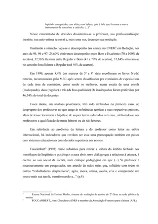 lapidado com paixão, com afeto, com beleza, pois é dele que fazemos o suave
                    instrumento de nossa luta a cada dia. (...)”

       Nesse emaranhado de decisões desautoriza-se o professor, sua profissionalização
inexiste, sua auto-estima se esvai e, mais uma vez, decresce sua produção.

       Ilustrando a situação, veja-se o desempenho dos alunos no ENEM2 em Redação, nos
anos de 95, 96 e 97: 24,60% obtiveram desempenho entre Bom e Excelente (70 a 100% de
acertos), 37,56% ficaram entre Regular e Bom (41 a 70% de acertos), 37,84% situaram-se
no conceito Insuficiente a Regular (até 40% de acertos).

       Em 1999, apenas 8,4% dos mestres de 5ª a 8ª série escolheram os livros 3(três)
estrelas, recomendados pelo MEC após serem classificados por comissões de especialistas
de cada área de conteúdos, como sendo os melhores, numa escala de uma estrela
(inadequado), duas (regular) e três (de boa qualidade).Os inadequados foram preferidos por
46,74% do total de docentes.

       Esses dados, em análises posteriores, têm sido atribuídos no primeiro caso, ao
despreparo dos professores no que tange às referências teóricas e suas respectivas práticas,
além de ter-se levantado a hipótese de sequer terem sido lidos os livros , atribuindo-se aos
professores a qualificação de maus leitores ou de não leitores.

       Em referência ao problema da leitura e do professor como leitor na esfera
internacional, há indicadores que revelam ser essa uma preocupação também em países
com sistemas educacionais considerados superiores aos nossos.

       Foucambert3 (1998) reúne subsídios para retirar a leitura do âmbito fechado dos
monólogos de lingüistas e psicólogos e para abrir novo diálogo que a relacione à criança, à
escola, ao uso social da escrita, num enfoque pedagógico em que (...) “o professor é
necessariamente um pesquisador, um artesão de mãos sujas que, solidário com todos os
outros “trabalhadores desprezíveis”, agita, inova, anima, avalia, cria e compreende um
pouco mais sua tarefa, transformando-a...” (p.8)




2
          Exame Nacional do Ensino Médio, sistema de avaliação do ensino de 2º Grau na rede pública de
    ensino.
3
          FOUCAMBERT, Jean: Chercheur à INRP e membro da Associação Francesa para a leitura (AFL).
 