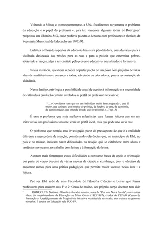 Voltando a Minas e, consequentemente, a Ubá, focalizemos novamente o problema
da educação e o papel do professor e, para tal, tomemos algumas idéias de Rodrigues5
propostas em Uberaba-MG, onde proferiu palestra e debateu com professores e técnicos da
Secretaria Municipal de Educação em 19/03/93.

       Enfatiza o filósofo aspectos da educação brasileira pós-ditadura, com destaque para a
violência deslocada das prisões para as ruas e para a polícia que extermina pobres,
sobretudo crianças, algo a ser contido pelo processo educativo, socializador e formativo.

       Nessa instância, questiona o poder de participação de um povo com prejuízo de taxas
altas de analfabetismo e convoca a todos, sobretudo os educadores, para a reconstrução da
cidadania.

       Nesse âmbito, privilegia a possibilidade atual de acesso à informação e a necessidade
de estímulo à produção cultural atrelados ao perfil do professor necessário:

                      “(...) O professor tem que ser um indivíduo muito bem preparado , que lê
                     muito, que conhece, que entende de política, de futebol, de arte, de economia,
                     de administração, que entende de tudo que for possível. (...)”(p.15)

       É esse o professor que teria melhores referências para formar leitores por ser um
leitor ativo, um profissional atuante, com um perfil ideal, mas que pode não ser o real.

       O problema que norteia esta investigação parte do pressuposto de que é a realidade
diferente e merecedora de atenção, considerando referências que, no município de Ubá, no
país e no mundo, indicam haver dificuldades na relação que se estabelece entre aluno e
professor no tocante ao trabalho com leitura e à formação do leitor.

       Atestam mais fortemente essas dificuldades a constante busca de apoio e orientação
por parte do corpo docente de várias escolas da cidade e vizinhança, com o objetivo de
encontrar rumos para uma prática pedagógica que permita maior sucesso nessa área : a
leitura.

       Por ser Ubá sede de uma Faculdade de Filosofia Ciências e Letras que forma
professores para atuarem nos 1º e 2º Graus de ensino, seu próprio corpo docente tem sido
5
          RODRIGUES, Neidson: filósofo e educador mineiro, autor de “Por uma Nova Escola”, entre outras
    obras, foi superintendente da Educação em Minas Gerais (1983/1987), criador do CEFAM (Centro de
    Formação e Aperfeiçoamento do Magistério), iniciativa reconhecida no estado, mas extinta no governo
    posterior. É doutor em Educação pela PUC-SP.
 