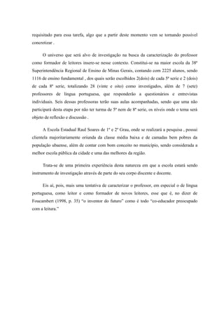 requisitado para essa tarefa, algo que a partir deste momento vem se tornando possível
concretizar .

      O universo que será alvo de investigação na busca da caracterização do professor
como formador de leitores insere-se nesse contexto. Constitui-se na maior escola da 38ª
Superintendência Regional de Ensino de Minas Gerais, contando com 2225 alunos, sendo
1116 de ensino fundamental , dos quais serão escolhidos 2(dois) de cada 5ª serie e 2 (dois)
de cada 8ª serie, totalizando 28 (vinte e oito) como investigados, além de 7 (sete)
professores de língua portuguesa, que responderão a questionários e entrevistas
individuais. Seis dessas professoras terão suas aulas acompanhadas, sendo que uma não
participará desta etapa por não ter turma de 5ª nem de 8ª serie, os níveis onde o tema será
objeto de reflexão e discussão .

      A Escola Estadual Raul Soares de 1º e 2º Grau, onde se realizará a pesquisa , possui
clientela majoritariamente oriunda da classe média baixa e de camadas bem pobres da
população ubaense, além de contar com bom conceito no município, sendo considerada a
melhor escola pública da cidade e uma das melhores da região.

      Trata-se de uma primeira experiência desta natureza em que a escola estará sendo
instrumento de investigação através de parte do seu corpo discente e docente.

      Eis aí, pois, mais uma tentativa de caracterizar o professor, em especial o de língua
portuguesa, como leitor e como formador de novos leitores, esse que é, no dizer de
Foucambert (1998, p. 35) “o inventor do futuro” como é todo “co-educador preocupado
com a leitura.”
 