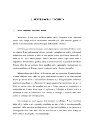 2. REFERENCIAL TEÓRICO



2.1. Breve resenha da história da leitura


     Apresentar a leitura como problema poderia parecer irrelevante, caso a víssemos
apenas como código escrito a ser decifrado, habilidade que , após dominada, parece tão
natural como andar, falar e tantas outras ações do homem no cotidiano.

     Entretanto, em situações em que a leitura é pressuposto para outras atividades, como
no processo de aprendizagem de todos os conteúdos curriculares ou na área profissional,
evidencia-se uma realidade: a leitura é uma questão central na formação intelectual e o
valor de ser leitor adequadamente formado extrapola nossas expectativas sobre a
importância dessa formação que hoje chega a ser um diferencial na qualidade de vida do
homem, além de ser indicador dessa qualidade para organizações internacionais, ao
medirem as chances de desenvolvimento econômico, social e humano das nações.

     Não é qualquer tipo de leitor e de leitura que pode ser instrumento de valorização do
homem, sobretudo numa época em que o moderno interfere tanto na caracterização dos
fatores que possam defini-lo adequadamente. Sendo assim, a definição do leitor e da leitura
que interessam, obriga-nos a fazer uma retrospectiva que nos leve ao momento em que ser
leitor se tornou centro das atenções, em que a leitura ocupou os pesquisadores e
especialistas de diversas áreas como a Lingüística, a Pedagogia, a Teoria Literária, a
Psicologia, a Teoria da Comunicação e do Discurso, a Sociologia, a Filosofia, entre tantas
outras, na teorização em torno desse tema.

     Na construção do leitor, algumas fases merecem consideração. A mais importante
delas talvez venha a ser a presente constatação de que o leitor é um desconhecido,
assumindo várias máscaras, privilegiando-se de diversas identidades, o que provocou a
forma poliédrica do texto, pois é nele, no indivíduo que lê, que está o ponto de fuga do
texto, tornando escorregadia a sua caracterização.
 