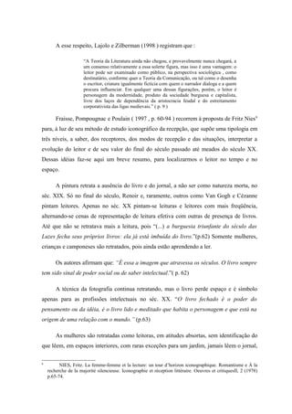 A esse respeito, Lajolo e Zilberman (1998 ) registram que :

                      “A Teoria da Literatura ainda não chegou, e provavelmente nunca chegará, a
                      um consenso relativamente a essa solerte figura, mas isso é uma vantagem: o
                      leitor pode ser examinado como público, na perspectiva sociológica , como
                      destinatário, conforme quer a Teoria da Comunicação, ou tal como o desenha
                      o escritor, criatura igualmente fictícia com quem o narrador dialoga e a quem
                      procura influenciar. Em qualquer uma dessas figurações, porém, o leitor é
                      personagem da modernidade, produto da sociedade burguesa e capitalista,
                      livre dos laços de dependência da aristocracia feudal e do estreitamento
                      corporativista das ligas medievais.” ( p. 9 )

        Fraisse, Pompougnac e Poulain ( 1997 , p. 60-94 ) recorrem à proposta de Fritz Nies 6
para, à luz de seu método de estudo iconográfico da recepção, que supõe uma tipologia em
três níveis, a saber, dos receptores, dos modos de recepção e das situações, interpretar a
evolução do leitor e de seu valor do final do século passado até meados do século XX.
Dessas idéias faz-se aqui um breve resumo, para localizarmos o leitor no tempo e no
espaço.

        A pintura retrata a ausência do livro e do jornal, a não ser como natureza morta, no
séc. XIX. Só no final do século, Renoir e, raramente, outros como Van Gogh e Cézanne
pintam leitores. Apenas no séc. XX pintam-se leituras e leitores com mais freqüência,
alternando-se cenas de representação de leitura efetiva com outras de presença de livros.
Até que não se retratava mais a leitura, pois “(...) a burguesia triunfante do século das
Luzes fecha seus próprios livros: ela já está imbuída do livro.”(p.62) Somente mulheres,
crianças e camponeses são retratados, pois ainda estão aprendendo a ler.

        Os autores afirmam que: “É essa a imagem que atravessa os séculos. O livro sempre
tem sido sinal de poder social ou de saber intelectual.”( p. 62)

        A técnica da fotografia continua retratando, mas o livro perde espaço e é símbolo
apenas para as profissões intelectuais no séc. XX. “O livro fechado é o poder do
pensamento ou da idéia, é o livro lido e meditado que habita o personagem e que está na
origem de uma relação com o mundo.” (p.63)

        As mulheres são retratadas como leitoras, em atitudes absortas, sem identificação do
que lêem, em espaços interiores, com raras exceções para um jardim, jamais lêem o jornal,

6
          NIES, Fritz. La femme-femme et la lecture: un tour d’horizon iconographique. Romantisme e À la
    recherche de la majorité silencieuse. Iconographie et réception littéraire. Oeuvres et critiquesII, 2 (1978)
    p.65-74.
 