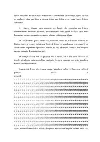 leitura masculina por excelência, ou retratam-se comunidades de mulheres, alguns casais e
as mulheres mães que lêem a mesma leitura dos filhos e, às vezes, como leitoras
autônomas.

     As crianças leitoras, tema marcante em Renoir, são mostradas em leituras
compartilhadas, raramente solitárias, freqüentemente como sendo atividade onde reina
harmonia e sossego, momentos em que os infantes estão sempre felizes.

     Os adolescentes quase sempre são retratados como se estivessem inseridos na
história, como se o corpo participasse do ato de leitura em abandono de poses, com livros
quase sempre disputando lugar com o homem, no caso de leitoras, como se este desejasse
desviar a atenção delas para si mesmo.

     Os espaços sociais não são próprios para a leitura, ela é mais uma atividade do
mundo privado que mais possibilita a meditação do que a mudança ou a ação, quando se
trata do universo feminino.

     O espaço de leitura só extrapola a casa , quando se realiza por homens e os liga à
posição                                      social                                      e,
mesmo2
4242424242424242424242424242424242424242424242424242424242424242424242424
2424242424242424242424242424242424242424242424242424242424242424242424242
4242424242424242424242424242424242424242424242424242424242424242424242424
2424242424242424242424242424242424242424242424242424242424242424242424242
4242424242424242424242424242424242424242424242424242424242424242424242424
2424242424242424242424242424242424242424242424242424242424242424242424242
4242424242424242424242424242424242424242424242424242424242424242424242424
2424242424242424242424242424242424242424242424242424242424242424242424242
4242424242424242424242424242424242424242424242424242424242424242424242424
2424242424242424242424242424242424242424242424242424242424242424242424242
4242424242424242424242424242424242424242424242424242424242424242424242424
2424242424242424242424242424242424242424242424242424242424242424242424242
4242424242424242424242424242424242424242424242424242424242424242424242424
2424242424242424242424242424242424242424242424242424242424242424242424242
4iosa, individual ou coletiva, a leitura integra-se ao cotidiano burguês, embora tenha sido
 