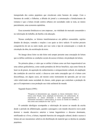 transportada dos contos populares que circulavam entre homens do campo. Com a
literatura de cordel, o folhetim, a difusão do jornal e a estruturação e fortalecimento do
romance é que a leitura invade centros urbanos em sociedades onde se nota, ao menos
parcialmente, uma economia capitalista.

      Essa economia fortaleceu-se com empresas , na vitalidade do mercado consumidor e
na valorização do trabalho, da família e da educação.

      Nessas condições, os leitores transformaram-se em público consumidor, sujeitos
dotados de desejos, vontades e reações e aos quais se deve seduzir. O escritor procura
conquistá-los de um ou outro modo, por isso varia o tipo de comunicação e o modo de
circulação da obra, da socialização do texto.

      No âmago desse leitor ou não leitor está sempre presente uma concepção de leitura
que se define conforme as condições sociais de acesso à leitura e de produção da leitura.

      No primeiro plano, o valor que se atribui à leitura como um bem inquestionável em
uma cultura grafocêntrica, como sendo portadora de óbvios benefício, seja como forma de
lazer ou de prazer, de aquisição de conhecimentos e enriquecimento cultural, de ampliação
das condições de convívio social, e choca-se com outra concepção que vê a leitura com
desconfiança, em alguns casos, até mesmo como instrumento de opressão, por ser esse
valor relativizado numa sociedade de classes, onde grupos que controlam a produção do
que se lê emprestam a essa produção sua visão unilateral do mundo.

      Segundo Soares (1995) :

                  “Pesquisas já demonstraram que, enquanto as classes dominantes vêem a
                  leitura como fruição, lazer, ampliação de horizontes, de conhecimento, de
                  experiências: as classes dominadas a vêem pragmaticamente como
                  instrumento necessário à sobrevivência, ao acesso ao mundo do trabalho, à
                  luta contra suas condições de vida.” (p.21)

      O conteúdo ideológico acompanha a valorização do acesso ao mundo da escrita
desde o período da alfabetização, quando a passagem a um mundo discursivo novo pode
destruir o mundo discursivo anterior e tornar hegemônico o discurso dominante,
mitificando-se o livro, a leitura, impondo barreiras de sonegação cultural, desde o acesso à
leitura até aos mecanismos seletivos de distribuição do material que se destina às camadas
populares.
 