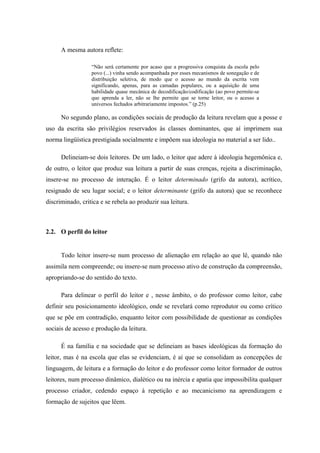 A mesma autora reflete:

                  “Não será certamente por acaso que a progressiva conquista da escola pelo
                  povo (...) vinha sendo acompanhada por esses mecanismos de sonegação e de
                  distribuição seletiva, de modo que o acesso ao mundo da escrita vem
                  significando, apenas, para as camadas populares, ou a aquisição de uma
                  habilidade quase mecânica de decodificação/codificação (ao povo permite-se
                  que aprenda a ler, não se lhe permite que se torne leitor, ou o acesso a
                  universos fechados arbitrariamente impostos.” (p.25)

      No segundo plano, as condições sociais de produção da leitura revelam que a posse e
uso da escrita são privilégios reservados às classes dominantes, que aí imprimem sua
norma lingüística prestigiada socialmente e impõem sua ideologia no material a ser lido..

      Delineiam-se dois leitores. De um lado, o leitor que adere à ideologia hegemônica e,
de outro, o leitor que produz sua leitura a partir de suas crenças, rejeita a discriminação,
insere-se no processo de interação. É o leitor determinado (grifo da autora), acrítico,
resignado de seu lugar social; e o leitor determinante (grifo da autora) que se reconhece
discriminado, critica e se rebela ao produzir sua leitura.



2.2. O perfil do leitor


      Todo leitor insere-se num processo de alienação em relação ao que lê, quando não
assimila nem compreende; ou insere-se num processo ativo de construção da compreensão,
apropriando-se do sentido do texto.

      Para delinear o perfil do leitor e , nesse âmbito, o do professor como leitor, cabe
definir seu posicionamento ideológico, onde se revelará como reprodutor ou como crítico
que se põe em contradição, enquanto leitor com possibilidade de questionar as condições
sociais de acesso e produção da leitura.

      É na família e na sociedade que se delineiam as bases ideológicas da formação do
leitor, mas é na escola que elas se evidenciam, é aí que se consolidam as concepções de
linguagem, de leitura e a formação do leitor e do professor como leitor formador de outros
leitores, num processo dinâmico, dialético ou na inércia e apatia que impossibilita qualquer
processo criador, cedendo espaço à repetição e ao mecanicismo na aprendizagem e
formação de sujeitos que lêem.
 