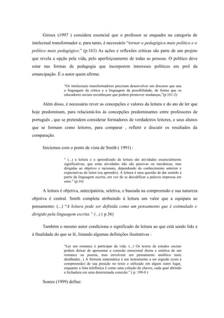 Giroux (1997 ) considera essencial que o professor se enquadre na categoria de
intelectual transformador e, para tanto, é necessário “tornar o pedagógico mais político e o
político mais pedagógico.” (p.163) As ações e reflexões críticas são parte de um projeto
que revela a opção pela vida, pelo aperfeiçoamento de todas as pessoas. O político deve
estar nas formas de pedagogia que incorporem interesses políticos em prol da
emancipação. É o autor quem afirma:

                  “Os intelectuais transformadores precisam desenvolver um discurso que una
                  a linguagem da crítica e a linguagem da possibilidade, de forma que os
                  educadores sociais reconheçam que podem promover mudanças,”(p.161-2)

      Além disso, é necessário rever as concepções e valores da leitura e do ato de ler que
hoje predominam, para relacioná-los às concepções predominantes entre professores de
português , que se pretendem considerar formadores de verdadeiros leitores, e seus alunos
que se formam como leitores, para comparar , refletir e discutir os resultados da
comparação.

      Iniciemos com o ponto de vista de Smith ( 1991) :

                  “ (...) a leitura e o aprendizado da leitura são atividades essencialmente
                  significativas; que estas atividades não são passivas ou mecânicas, mas
                  dirigidas ao objetivo e racionais, dependendo do conhecimento anterior e
                  expectativas do leitor (ou aprendiz). A leitura é uma questão de dar sentido a
                  partir da linguagem escrita, em vez de se decodificar a palavra impressa em
                  sons.” (p.16)

      A leitura é objetiva, antecipatória, seletiva, e baseada na compreensão e sua natureza
objetiva é central. Smith completa atribuindo à leitura um valor que a equipara ao
pensamento: (...) “A leitura pode ser definida como um pensamento que é estimulado e
dirigido pela linguagem escrita.” (...) ( p.36)

      Também o mesmo autor condiciona o significado da leitura ao que está sendo lido e
à finalidade do que se lê, listando algumas definições ilustrativas :

                  “Ler um romance é participar da vida. (...) Os textos de estudos sociais
                  podem deixar de apresentar a conexão emocional direta e estética de um
                  romance ou poema, mas envolvem um pensamento analítico mais
                  detalhado(...) A fórmula matemática é um instrumento a ser erguido (com a
                  compreensão) de sua posição no texto e utilizado em algum outro lugar,
                  enquanto a lista telefônica é como uma coleção de chaves, cada qual abrindo
                  a fechadura em uma determinada conexão.” ( p. 199-0 )

      Soares (1999) define:
 