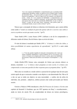 “Ler é um conjunto de habilidades e comportamentos que se estendem desde
                     simplesmente decodificar sílabas ou palavras até ler Grande Sertão Veredas
                     de Guimarães Rosa... uma pessoa pode ser capaz de ler um bilhete, ou uma
                     história em quadrinhos, e não ser capaz de ler um romance, um editorial de
                     jornal... Assim, ler é um conjunto de habilidades e comportamentos que
                     compõem um longo e complexo continuum : em que ponto desse continuum
                     uma pessoa deve estar para ser considerada alfabetizada, no que se refere à
                     leitura? A partir de que ponto desse continuum, uma pessoa pode ser
                     considerada letrada, no que se refere à leitura?” (p.48 )

      Nota-se que a concepção de leitura se relaciona à de letramento, que a autora define
como sendo o “estado ou condição de quem não apenas sabe ler e escrever, mas cultiva e
exerce as práticas sociais que usam a escrita.” (p.47)

      Tanto Smith (1991 ) como Soares (1999 ) definem o ato de ler comparando-o a
diferentes modos de leitura, fins de leitura e tipos ou níveis de leitor.

      O valor da leitura é ressaltado por Smith (1991 ): “A leitura é o clube dos clubes, a
única possibilidade de muitas experiências de aprendizado.” (p.212) E o autor ainda
afirma:

                     (...) “Uma das grandes tragédias da educação contemporânea não é tanto que
                     muitos estudantes abandonem a escola incapazes de ler e de escrever, mas
                     outros se formam com antipatia pela leitura e escrita, apesar das habilidades
                     que possuem. Nada acerca da leitura e sua instrução é inconseqüente.” (...) (p.
                     213 )

      Ainda (Smith,1999) fornece uma concepção de leitura que procura abarcar as
demais, resumindo : (...) “a leitura é fazer perguntas ao texto escrito. E a leitura com
compreensão se torna uma questão de obter respostas para as perguntas feitas.” (p.107)

      Mais uma vez ressalta-se o modo seletivo e pessoal de ler qualquer tipo de texto para
extrair aquilo de que se necessita e atender a um objetivo, a um determinado fim. Não se lê
a não ser que se tenha um objetivo ou uma necessidade , e ambos são da esfera do
indivíduo, são, portanto , subjetivos, embora possam estar sendo provocados por fatores
sociais.

      Ferreiro e Palacio (1990) introduzem a obra Os Processos de Leitura e Escrita com
capítulo de Kenneth S. Goodman, que em 1997 apontou em Huey 7 o reconhecimento ,
ainda no início do século XX, da complexidade da leitura em termos psicológicos,



7
          HUEY, E.B. , pioneiro da psicologia no início do século XX.
 