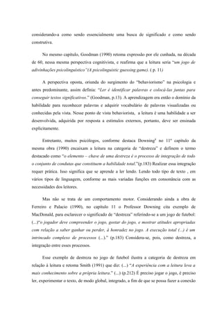 considerando-a como sendo essencialmente uma busca de significado e como sendo
construtiva.

      No mesmo capítulo, Goodman (1990) retoma expressão por ele cunhada, na década
de 60, nessa mesma perspectiva cognitivista, e reafirma que a leitura seria “um jogo de
adivinhações psicolinguístico”(A psicolinguistic guessing game). ( p. 11)

      A perspectiva oposta, oriunda do surgimento do “behaviorismo” na psicologia e
antes predominante, assim definia: “Ler é identificar palavras e colocá-las juntas para
conseguir textos significativos.” (Goodman, p.13). A aprendizagem era então o domínio da
habilidade para reconhecer palavras e adquirir vocabulário de palavras visualizadas ou
conhecidas pela vista. Nesse ponto de vista behaviorista, a leitura é uma habilidade a ser
desenvolvida, adquirida por resposta a estímulos externos, portanto, deve ser ensinada
explicitamente.

      Entretanto, muitos psicólogos, conforme destaca Downing8 no 11º capítulo da
mesma obra (1990) encaixam a leitura na categoria de “destreza” e definem o termo
destacado como “o elemento – chave de uma destreza é o processo de integração de todo
o conjunto de condutas que constituem a habilidade total.”(p.183) Realizar essa integração
requer prática. Isso significa que se aprende a ler lendo. Lendo todo tipo de texto , em
vários tipos de linguagem, conforme as mais variadas funções em consonância com as
necessidades dos leitores.

      Mas não se trata de um comportamento motor. Considerando ainda a obra de
Ferreiro e Palacio (1990), no capítulo 11 o Professor Downing cita exemplo de
MacDonald, para esclarecer o significado de “destreza” referindo-se a um jogo de futebol:
(...)“o jogador deve compreender o jogo, gostar do jogo, e mostrar atitudes apropriadas
com relação a saber ganhar ou perder, à honradez no jogo. A execução total (...) é um
intrincado complexo de processos (...).” (p.183) Considera-se, pois, como destreza, a
integração entre esses processos.

      Esse exemplo de destreza no jogo de futebol ilustra a categoria de destreza em
relação à leitura e retoma Smith (1991) que diz: (...) “A experiência com a leitura leva a
mais conhecimento sobre a própria leitura.” (...) (p.212) É preciso jogar o jogo, é preciso
ler, experimentar o texto, de modo global, integrado, a fim de que se possa fazer a conexão
 