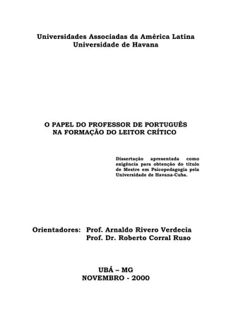 Universidades Associadas da América Latina
           Universidade de Havana




   O PAPEL DO PROFESSOR DE PORTUGUÊS
     NA FORMAÇÃO DO LEITOR CRÍTICO



                      Dissertação   apresentada  como
                      exigência para obtenção do título
                      de Mestre em Psicopedagogia pela
                      Universidade de Havana-Cuba.




Orientadores: Prof. Arnaldo Rivero Verdecia
              Prof. Dr. Roberto Corral Ruso



                UBÁ – MG
             NOVEMBRO - 2000
 