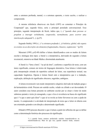 entre a estrutura profunda, mental, e a estrutura aparente, o texto escrito, e realizar a
compreensão.

     A mesma referência observa-se em Kock (1997) ao comentar o Princípio da
Cooperação8 que, segundo Grice, seria o principal postulado conversacional. Esse
princípio, segundo interpretação de Kock, indica que, (...) “quando duas pessoas se
propõem a interagir verbalmente, cooperarão, normalmente, para ocorrer uma
interlocução adequada”(...). (p.27)

     Segundo Smith,( 1991) (...) “a estrutura profunda (...)é holística, global, não separa
os eventos ou as descrições em elementos fragmentados, lineares, seqüenciais.” (p.52)

     Meserani (1995, p.42-49) define a leitura identificando-a com os modos de leitura
escolar e distingue dois tipos: a literal e a interpretativa, derivando do segundo a leitura
reverencial, ostensiva na Idade Média e dissimulada atualmente.

     A literal é a “letra a letra”, “ao pé da letra”, conforme a superfície do texto, com um
único significado, comum em textos de linguagem denotativa. Essa leitura é relativizada
pela interpretação oriunda do repertório cultural do leitor, sua experiência textual, sua
capacidade lingüística. Oposta à leitura literal está a interpretativa que é a tradução,
explicação, definição de significados obscuros, sugeridos, ambíguos.

     A leitura reverencial é um modo interpretativo alegórico derivado da tradição grega e
da hermenêutica cristã. Procura um sentido oculto, velado ou cifrado a ser desvendado. O
autor considera essa leitura presente no ambiente escolar por se situar o leitor de modo
submisso perante o texto já consagrado, o que o leva à reverência na busca do significado
que é “o que o autor quis dizer” e que só se revela ao leitor fervoroso ou com a ajuda do
mestre. A compreensão é a atividade de interpretação de texto que o leitor só obteria com
um orientador guiando-o em direção a determinado significado.

     Orlandi (1995) procura discernir o que é leitura a partir de reflexões do que se define
como a determinação histórica dos processos de significação.

                  “(...) quando lemos estamos produzindo sentidos (reproduzindo-os ou
                  transformando-os). Mais do que isso, quando estamos lendo, estamos


8
       A lógica conversacional do filósofo americano H.P.Grice.
 