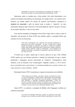 participando do processo (sócio-histórico) de produção dos sentidos e o
                  fazemos de um lugar e com uma direção histórica determinada.” (p.59)

      Interessam, então, os sentidos que o leitor produz. Eles estão relacionados a um
contexto de situação (circunstância de enunciação, em sentido estrito, e ao contexto sócio-
histórico, em sentido amplo.) No interior do contexto sócio-histórico considera-se a
instância do enunciado ( grifo da autora) onde se produz o “repetível”, ou seja,
enunciações dispersas onde o discurso é o da exterioridade do “legível” em que a voz não é
de um sujeito específico, é uma voz sem nome.

      Essa mesma concepção, da linguagem como forma ( lugar onde se realiza a ação ou
interação), está presente em Koch (1997) que também explica o postulado básico que
constitui a Teoria da Enunciação.

                  “Não basta a preocupação com a descrição dos enunciados produzidos. É
                  preciso levar em conta a enunciação _ ou seja, o evento único e jamais
                  repetido de produção de enunciado. Isto porque as condições de produção
                  (tempo, lugar, papéis representados pelos interlocutores, imagens recíprocas,
                  relações sociais, objetivos visados na interlocução ) são constitutivas do
                  sentido do enunciado: a enunciação vai determinar a que título aquilo que se
                  diz é dito.”(p.13-14)

      O mesmo que se aplica `aquilo que se escreve, aplica-se ao que é lido. Orlandi
(1995) explica que esse discurso preexiste à situação de enunciação em que o sujeito,
produzindo a linguagem, provoca intervenção no “repetível”, contrapondo-se, nesta
instância, a ele, ao instaurar o seu “eu-aqui-agora”. Segundo a autora, (...)“É no interior
dessa contradição entre o preexistente e a contemporaneidade que se produz a leitura com
seu(s) sujeito(s) e seu(s) sentido(s).” (p.69)

      Retomando Soares (1995 ) encontramos o espaço de enunciação assim definido:

                  “Será a leitura esse ato solitário , que afasta o mundo e do mundo? Só o leitor
                  e o texto? O isolamento, o mundo ausente, espaço/tempo de incontaminada
                  intersubjetividade? Não. Leitura não é esse ato solitário, é interação verbal
                  entre indivíduos, e indivíduos socialmente determinados: o leitor, seu
                  universo, seu lugar na estrutura social, suas relações com o mundo e com os
                  outros; O autor, seu universo, seu lugar na estrutura social, suas relações com
                  o mundo e os outros; entre os dois: enunciação; diálogo?” (p.18)

      Souza (1997 ), ao analisar a concepção de Bakhtin sobre linguagem, reafirma seu
caráter de enunciação:

                  “É no fluxo da interação verbal que a palavra se concretiza como signo
                  ideológico, que se transforma e ganha diferentes significados, de acordo com
 