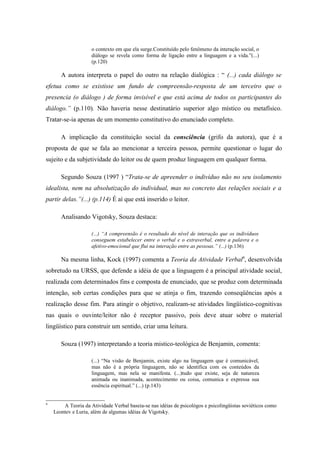 o contexto em que ela surge.Constituído pelo fenômeno da interação social, o
                     diálogo se revela como forma de ligação entre a linguagem e a vida.”(...)
                     (p.120)

       A autora interpreta o papel do outro na relação dialógica : “ (...) cada diálogo se
efetua como se existisse um fundo de compreensão-resposta de um terceiro que o
presencia (o diálogo ) de forma invisível e que está acima de todos os participantes do
diálogo.” (p.110). Não haveria nesse destinatário superior algo místico ou metafísico.
Tratar-se-ia apenas de um momento constitutivo do enunciado completo.

       A implicação da constituição social da consciência (grifo da autora), que é a
proposta de que se fala ao mencionar a terceira pessoa, permite questionar o lugar do
sujeito e da subjetividade do leitor ou de quem produz linguagem em qualquer forma.

       Segundo Souza (1997 ) “Trata-se de apreender o indivíduo não no seu isolamento
idealista, nem na absolutização do individual, mas no concreto das relações sociais e a
partir delas.”(...) (p.114) É aí que está inserido o leitor.

       Analisando Vigotsky, Souza destaca:

                     (...) “A compreensão é o resultado do nível de interação que os indivíduos
                     conseguem estabelecer entre o verbal e o extraverbal, entre a palavra e o
                     afetivo-emocional que flui na interação entre as pessoas.” (...) (p.136)

       Na mesma linha, Kock (1997) comenta a Teoria da Atividade Verbal9, desenvolvida
sobretudo na URSS, que defende a idéia de que a linguagem é a principal atividade social,
realizada com determinados fins e composta de enunciado, que se produz com determinada
intenção, sob certas condições para que se atinja o fim, trazendo conseqüências após a
realização desse fim. Para atingir o objetivo, realizam-se atividades lingüístico-cognitivas
nas quais o ouvinte/leitor não é receptor passivo, pois deve atuar sobre o material
lingüístico para construir um sentido, criar uma leitura.

       Souza (1997) interpretando a teoria mistico-teológica de Benjamin, comenta:

                     (...) “Na visão de Benjamin, existe algo na linguagem que é comunicável,
                     mas não é a própria linguagem, não se identifica com os conteúdos da
                     linguagem, mas nela se manifesta. (...)tudo que existe, seja de natureza
                     animada ou inanimada, acontecimento ou coisa, comunica e expressa sua
                     essência espiritual.” (...) (p.143)


9
        A Teoria da Atividade Verbal baseia-se nas idéias de psicológos e psicolingüistas soviéticos como
    Leontev e Luria, além de algumas idéias de Vigotsky.
 