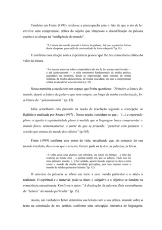 Também em Freire (1999) revela-se a preocupação com o fato de que o ato de ler
envolve uma compreensão crítica do sujeito que ultrapassa a decodificação da palavra
escrita e se alonga na “inteligência do mundo”.

                    “A Leitura do mundo precede a leitura da palavra, daí que a posterior leitura
                    desta não possa prescindir da continuidade da leitura daquele.”(p.11)

      E confirma essa relação com a experiência pessoal que lhe deu consciência crítica do
valor da leitura.

                    “Ao ensaiar escrever sobre a importância do ato de ler, eu me senti levado —
                    e até gostosamente — a reler momentos fundamentais da minha prática,
                    guardados na memória, desde as experiências mais remotas de minha
                    infância, de minha adolescência, de minha mocidade, em que a compreensão
                    crítica do ato de ler veio em mim.( p. 16)

      Nessa memória a escola tem um espaço que Freire questiona: “Primeiro a leitura do
mundo, depois a leitura da palavra que nem sempre, ao longo da minha escolarização, foi
a leitura da “ palavramundo”. (p. 12)

      Idéia semelhante está presente na noção de revelação segundo a concepção de
Bakhtin e analisada por Souza (1997) . Nessa noção, considera-se que : “(...) a expressão
plena se iguala à espiritualidade plena à medida que a linguagem busca compreender o
mundo físico, semanticamente, a partir do que se pretende: “penetrar com palavras o
sentido que emana do mundo dos objetos” (p.143)

      Freire (1999) confirma esse ponto de vista, ressaltando que, do contexto do seu
mundo imediato, das coisas que o cercam, faziam parte os textos, as palavras, as letras.

                    “A velha casa, seus quartos, seu corredor, seu sótão seu terraço _ o sítio das
                    avencas de minha mãe _ o quintal amplo em que se achava. Tudo isso foi
                    meu primeiro mundo. (...) Na verdade, aquele mundo especial se dava a mim
                    como o mundo de minha atividade perceptiva, por isso mesmo como o
                    mundo de minhas primeiras leituras.”(p. 12)

      O universo da palavras se aflora em meio a esse mundo particular e o atrela à
realidade. O espiritual e o material, pode-se dizer, o subjetivo e o objetivo se fundem na
consciência naturalmente. Confirma o autor: “A decifração da palavras fluía naturalmente
da “leitura” do mundo particular” (p. 15).

      Assim, um verdadeiro leitor determina sua leitura com a sua crítica, atuando sobre o
texto na construção de seu sentido, conforme uma concepção interativa de linguagem,
 