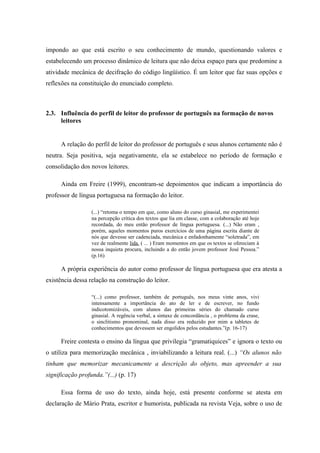 impondo ao que está escrito o seu conhecimento de mundo, questionando valores e
estabelecendo um processo dinâmico de leitura que não deixa espaço para que predomine a
atividade mecânica de decifração do código lingüístico. É um leitor que faz suas opções e
reflexões na constituição do enunciado completo.



2.3. Influência do perfil de leitor do professor de português na formação de novos
     leitores


      A relação do perfil de leitor do professor de português e seus alunos certamente não é
neutra. Seja positiva, seja negativamente, ela se estabelece no período de formação e
consolidação dos novos leitores.

      Ainda em Freire (1999), encontram-se depoimentos que indicam a importância do
professor de língua portuguesa na formação do leitor.

                  (...) “retoma o tempo em que, como aluno do curso ginasial, me experimentei
                  na percepção crítica dos textos que lia em classe, com a colaboração até hoje
                  recordada, do meu então professor de língua portuguesa. (...) Não eram ,
                  porém, aqueles momentos puros exercícios de uma página escrita diante de
                  nós que devesse ser cadenciada, mecânica e enfadonhamente “soletrada”, em
                  vez de realmente lida. ( ... ) Eram momentos em que os textos se ofereciam à
                  nossa inquieta procura, incluindo a do então jovem professor José Pessoa.”
                  (p.16)

      A própria experiência do autor como professor de língua portuguesa que era atesta a
existência dessa relação na construção do leitor.

                  “(...) como professor, também de português, nos meus vinte anos, vivi
                  intensamente a importância do ato de ler e de escrever, no fundo
                  indicotomizáveis, com alunos das primeiras séries do chamado curso
                  ginasial. A regência verbal, a sintaxe de concordância , o problema da crase,
                  o sinclitismo pronominal, nada disso era reduzido por mim a tabletes de
                  conhecimentos que devessem ser engolidos pelos estudantes.”(p. 16-17)

      Freire contesta o ensino da língua que privilegia “gramatiquices” e ignora o texto ou
o utiliza para memorização mecânica , inviabilizando a leitura real. (...) “Os alunos não
tinham que memorizar mecanicamente a descrição do objeto, mas apreender a sua
significação profunda.”(...) (p. 17)

      Essa forma de uso do texto, ainda hoje, está presente conforme se atesta em
declaração de Mário Prata, escritor e humorista, publicada na revista Veja, sobre o uso de
 