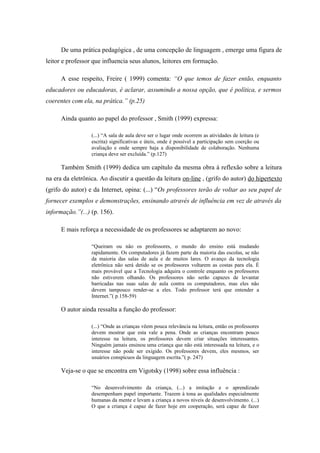 De uma prática pedagógica , de uma concepção de linguagem , emerge uma figura de
leitor e professor que influencia seus alunos, leitores em formação.

      A esse respeito, Freire ( 1999) comenta: “O que temos de fazer então, enquanto
educadores ou educadoras, é aclarar, assumindo a nossa opção, que é política, e sermos
coerentes com ela, na prática.” (p.25)

      Ainda quanto ao papel do professor , Smith (1999) expressa:

                  (...) “A sala de aula deve ser o lugar onde ocorrem as atividades de leitura (e
                  escrita) significativas e úteis, onde é possível a participação sem coerção ou
                  avaliação e onde sempre haja a disponibilidade de colaboração. Nenhuma
                  criança deve ser excluída.” (p.127)

      Também Smith (1999) dedica um capítulo da mesma obra à reflexão sobre a leitura
na era da eletrônica. Ao discutir a questão da leitura on-line , (grifo do autor) do hipertexto
(grifo do autor) e da Internet, opina: (...) “Os professores terão de voltar ao seu papel de
fornecer exemplos e demonstrações, ensinando através de influência em vez de através da
informação.”(...) (p. 156).

      E mais reforça a necessidade de os professores se adaptarem ao novo:

                  “Queiram ou não os professores, o mundo do ensino está mudando
                  rapidamente. Os computadores já fazem parte da maioria das escolas, se não
                  da maioria das salas de aula e de muitos lares. O avanço da tecnologia
                  eletrônica não será detido se os professores voltarem as costas para ela. É
                  mais provável que a Tecnologia adquira o controle enquanto os professores
                  não estiverem olhando. Os professores não serão capazes de levantar
                  barricadas nas suas salas de aula contra os computadores, mas eles não
                  devem tampouco render-se a eles. Todo professor terá que entender a
                  Internet.”( p.158-59)

      O autor ainda ressalta a função do professor:

                  (...) “Onde as crianças vêem pouca relevância na leitura, então os professores
                  devem mostrar que esta vale a pena. Onde as crianças encontram pouco
                  interesse na leitura, os professores devem criar situações interessantes.
                  Ninguém jamais ensinou uma criança que não está interessada na leitura, e o
                  interesse não pode ser exigido. Os professores devem, eles mesmos, ser
                  usuários conspícuos da linguagem escrita.”( p. 247)

      Veja-se o que se encontra em Vigotsky (1998) sobre essa influência :

                  “No desenvolvimento da criança, (...) a imitação e o aprendizado
                  desempenham papel importante. Trazem à tona as qualidades especialmente
                  humanas da mente e levam a criança a novos níveis de desenvolvimento. (...)
                  O que a criança é capaz de fazer hoje em cooperação, será capaz de fazer
 