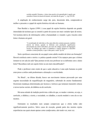 sozinha amanhã. Portanto, o único tipo positivo de aprendizado é aquele que
                  caminha à frente do desenvolvimento, servindo-lhe de guia;” (...) (p.129-30)

      A ampliação de conhecimento surge daí, pois, decorrente dela, compreende-se
melhor o presente e o papel de sujeito histórico de todo ser humano.

      Para Bordini e Aguiar (1998 ) ) esse papel de sujeito histórico depende em grande
intensidade da tessitura que se constrói a partir do acesso aos mais variados tipos de textos.
Tal tessitura deriva de informações sobre a humanidade e o mundo e gera vínculos entre
leitor e homens em geral.

                  “A socialização do indivíduo se faz, para além dos contatos pessoais, também
                  através da leitura, quando se defronta com produções significantes
                  provenientes de outros indivíduos, por meio do código comum da linguagem
                  escrita. No diálogo que então se estabelece o sujeito obriga-se a descobrir
                  sentidos e tomar posições, o que o abre para o outro.”(p.10)

      Será o professor consciente de seu papel como adulto modelo do leitor em formação?
Haverá coerência entre a teoria e a prática quando ensina? Cria espaços para que a leitura
instaure-se em sala de aula? Que postura revela esse professor ao se defrontar com o aluno
leitor? Reconhece nele um sujeito leitor ou um mero decodificador?

      Pode o professor estar ciente de que a ação educativa é uma ação humana ou pode
estar preso a estilos onde predominam a alienação e a acriticidade.

      No Brasil , na última década, houve um movimento intenso provocado por uma
urgente necessidade de requalificação do magistério, sobretudo do ensino fundamental.
Ocorreram mudanças determinadas por técnicos e teóricos que tentaram transmitir ciência
e novas teorias sociais, de didática ou de currículo.

      Há nessa atitude de tradição positivista a idéia de que, se mudar o entorno, ou seja, o
currículo, a didática, a teoria, a sociedade, os cidadãos, a escola mudará e com ela os seu
mestres.

      Entretanto os resultados nem sempre comprovam que o efeito tenha sido
significativamente positivo. Salvo casos de exceção, grande parte dos mestres rejeita
experiências nas quais atuam apenas como coadjuvantes, não tendo voz, nem vez.
 