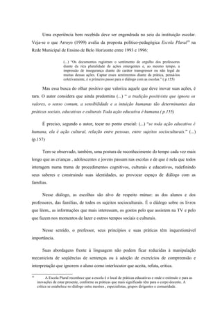 Uma experiência bem recebida deve ser engendrada no seio da instituição escolar.
Veja-se o que Arroyo (1999) avalia da proposta político-pedagógica Escola Plural10 na
Rede Municipal de Ensino de Belo Horizonte entre 1993 e 1996:

                      (...) “Os documentos registram o sentimento de orgulho dos professores
                      diante da rica pluralidade de ações emergentes e, ao mesmo tempo, a
                      impressão de insegurança diante do caráter transgressor ou não legal de
                      muitas dessas ações. Captar esses sentimentos diante da prática, pensá-los
                      coletivamente, é o primeiro passo para o diálogo com as escolas.” ( p.155)

        Mas essa busca do olhar positivo que valoriza aquele que deve inovar suas ações, é
rara. O autor considera que ainda predomina (...) “ a tradição positivista que ignora os
valores, o senso comum, a sensibilidade e a intuição humanas tão determinantes das
práticas sociais, educativas e culturais Toda ação educativa é humana.( p.155)

        É preciso, segundo o autor, tocar no ponto crucial: (...) “se toda ação educativa é
humana, ela é ação cultural, relação entre pessoas, entre sujeitos socioculturais.” (...)
(p.157)

        Tem-se observado, também, uma postura de reconhecimento do tempo cada vez mais
longo que as crianças , adolescentes e jovens passam nas escolas e de que é nela que todos
interagem numa trama de procedimentos cognitivos, culturais e educativos, redefinindo
seus saberes e construindo suas identidades, ao provocar espaço de diálogo com as
famílias.

        Nesse diálogo, as escolhas são alvo de respeito mútuo: as dos alunos e dos
professores, das famílias, de todos os sujeitos socioculturais. É o diálogo sobre os livros
que lêem,, as informações que mais interessam, os gostos pelo que assistem na TV e pelo
que fazem nos momentos de lazer e outros tempos sociais e culturais.

        Nesse sentido, o professor, seus princípios e suas práticas têm inquestionável
importância.

        Suas abordagens frente à linguagem não podem ficar reduzidas à manipulação
mecanicista de seqüências de sentenças ou à adoção de exercícios de compreensão e
interpretação que ignorem o aluno como interlocutor que aceita, refuta, critica.

10
           A Escola Plural reconhece que a escola é o local de práticas educativas e onde o estímulo e para as
     inovações de estar presente, conforme as práticas que mais significado têm para o corpo docente. A
     crítica se estabelece no diálogo entre mestres , especialistas, grupos dirigentes e comunidade.
 