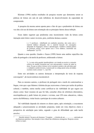 Kleiman (1996) analisa resultados de pesquisa recente que demonstra serem as
práticas de leitura em sala de aula inibidoras do desenvolvimento da capacidade de
compreensão.

        A pesquisa da mesma autora aponta para o fato de que o predomínio da leitura em
voz alta e do uso da leitura sem orientação são os principais fatores dessa inibição.

        Esses dados sugerem que predomina uma inconsistente visão da leitura como
interação entre leitor e autor via texto, pois, conforme destaca a autora:

                        (...) “o professor , trabalhando em condições precárias, não conta com o
                        material didático adequado, isto é, material baseado em concepções
                        adequadas de linguagem, leitura e aprendizagem. Também a própria prática
                        do professor muitas vezes apenas ecoa o livro didático, assumindo sua
                        inadequação.” (p.155)

        Quanto a essa questão, Guedes e Souza (1999) fazem uma análise específica das
aulas de português e da tarefa do professor, enfatizando a leitura:

                        “(...) a mais séria questão interdisciplinar a ser tratada na escola é a remoção
                        coletiva do entulho formalista que vem atravancando o ensino de todas as
                        áreas. No que se refere à leitura, se ler é produzir sentido e não adivinhar qual
                        o verdadeiro sentido do texto, é preciso pôr no código penal certas atividades
                        escolares muito comuns.” (...) (p.142)

        Entre tais atividades os autores destacam a interpretação de texto de resposta
convergente11, de inconveniência incontestável.

        Para os mesmos autores, o professor de português tem a tarefa de contextualizar a
língua, visto que a que falamos é distinta da que escrevemos e lemos por razões de política
cultural, e também, outras tarefas como certificar-se da viabilidade do que sugere aos
alunos como: fazer resumos do que foi lido, consultar obras de referência (dicionários,
enciclopédias,etc.), pedir leitura de jornais e revistas, usar CD roms educativos, vídeos,
acervo da biblioteca, visitar locais e participar de eventos culturais.

        Tal viabilidade depende de estarem os alunos aptos, após orientação, a executarem
adequada e prazerosamente as atividades propostas, tendo em vista objetivos claros e
perspectiva de satisfação para todos, segundo o grau de dificuldade que cada tarefa
envolve.
11
           Questão número 5 de prova de literatura: “Complete: ... a história de um ...................... satirizado por
     seu fanatismo patriótico. Sua intenção é tirar o Brasil das influências estrangeiras. Resposta correta:
     militar ou major.
 