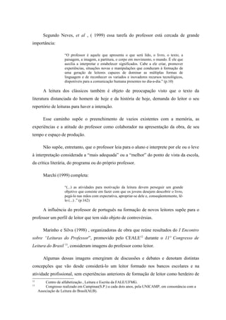 Segundo Neves, et al , ( 1999) essa tarefa do professor está cercada de grande
importância:

                    “O professor é aquele que apresenta o que será lido, o livro, o texto, a
                    paisagem, a imagem, a partitura, o corpo em movimento, o mundo. É ele que
                    auxilia a interpretar e estabelecer significados. Cabe a ele criar, promover
                    experiências, situações novas e manipulações que conduzam à formação de
                    uma geração de leitores capazes de dominar as múltiplas formas de
                    linguagem e de reconhecer os variados e inovadores recursos tecnológicos,
                    disponíveis para a comunicação humana presentes no dia-a-dia.” (p.10)

        A leitura dos clássicos também é objeto de preocupação visto que o texto da
literatura distanciada do homem de hoje e da história de hoje, demanda do leitor o seu
repertório de leituras para haver a interação.

        Esse caminho supõe o preenchimento de vazios existentes com a memória, as
experiências e a atitude do professor como colaborador na apresentação da obra, de seu
tempo e espaço de produção.

        Não supõe, entretanto, que o professor leia para o aluno e interprete por ele ou o leve
à interpretação considerada a “mais adequada” ou a “melhor” do ponto de vista da escola,
da crítica literária, do programa ou do próprio professor.

        Marchi (1999) completa:

                    “(...) as atividades para motivação da leitura devem perseguir um grande
                    objetivo que consiste em fazer com que os jovens desejem descobrir o livro,
                    pegá-lo nas mãos com expectativa, apropriar-se dele e, conseqüentemente, lê-
                    lo (...) .” (p.162)

        A influência do professor de português na formação de novos leitores supõe para o
professor um perfil de leitor que tem sido objeto de controvérsias.

        Marinho e Silva (1998) , organizadoras de obra que reúne resultados do I Encontro
sobre “Leituras do Professor”, promovido pelo CEALE12 durante o 11º Congresso de
Leitura do Brasil 13, consideram imagens do professor como leitor.

        Algumas dessas imagens emergiram de discussões e debates e denotam distintas
concepções que vão desde considerá-lo um leitor formado nos bancos escolares e na
atividade profissional, sem experiências anteriores de formação de leitor como herdeiro de
12
         Centro de alfabetização , Leitura e Escrita da FALE/UFMG.
13
         Congresso realizado em Campinas(S.P.) a cada dois anos, pela UNICAMP, em consonância com a
     Associação de Leitura do Brasil(ALB).
 