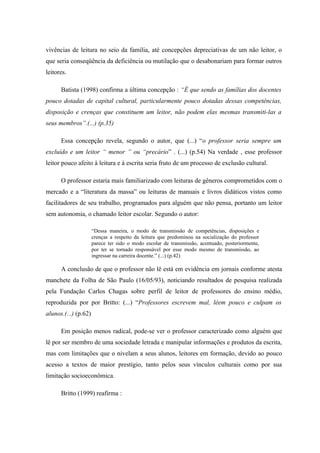 vivências de leitura no seio da família, até concepções depreciativas de um não leitor, o
que seria conseqüência da deficiência ou mutilação que o desabonariam para formar outros
leitores.

      Batista (1998) confirma a última concepção : “É que sendo as famílias dos docentes
pouco dotadas de capital cultural, particularmente pouco dotadas dessas competências,
disposição e crenças que constituem um leitor, não podem elas mesmas transmiti-las a
seus membros”.(...) (p.35)

      Essa concepção revela, segundo o autor, que (...) “o professor seria sempre um
excluído e um leitor “ menor ” ou “precário” . (...) (p.54) Na verdade , esse professor
leitor pouco afeito à leitura e à escrita seria fruto de um processo de exclusão cultural.

      O professor estaria mais familiarizado com leituras de gêneros comprometidos com o
mercado e a “literatura da massa” ou leituras de manuais e livros didáticos vistos como
facilitadores de seu trabalho, programados para alguém que não pensa, portanto um leitor
sem autonomia, o chamado leitor escolar. Segundo o autor:

                      “Dessa maneira, o modo de transmissão de competências, disposições e
                      crenças a respeito da leitura que predominou na socialização do professor
                      parece ter sido o modo escolar de transmissão, acentuado, posteriormente,
                      por ter se tornado responsável por esse modo mesmo de transmissão, ao
                      ingressar na carreira docente.” (...) (p.42)

      A conclusão de que o professor não lê está em evidência em jornais conforme atesta
manchete da Folha de São Paulo (16/05/93), noticiando resultados de pesquisa realizada
pela Fundação Carlos Chagas sobre perfil de leitor de professores do ensino médio,
reproduzida por por Britto: (...) “Professores escrevem mal, lêem pouco e culpam os
alunos.(...) (p.62)

      Em posição menos radical, pode-se ver o professor caracterizado como alguém que
lê por ser membro de uma sociedade letrada e manipular informações e produtos da escrita,
mas com limitações que o nivelam a seus alunos, leitores em formação, devido ao pouco
acesso a textos de maior prestígio, tanto pelos seus vínculos culturais como por sua
limitação socioeconômica.

      Britto (1999) reafirma :
 